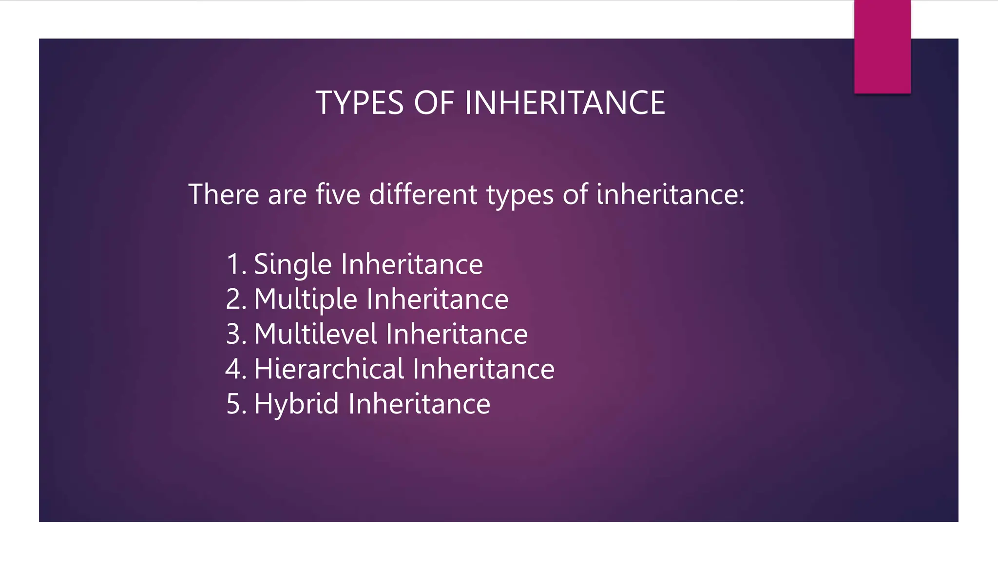 TYPES OF INHERITANCE
There are five different types of inheritance:
1. Single Inheritance
2. Multiple Inheritance
3. Multilevel Inheritance
4. Hierarchical Inheritance
5. Hybrid Inheritance
 