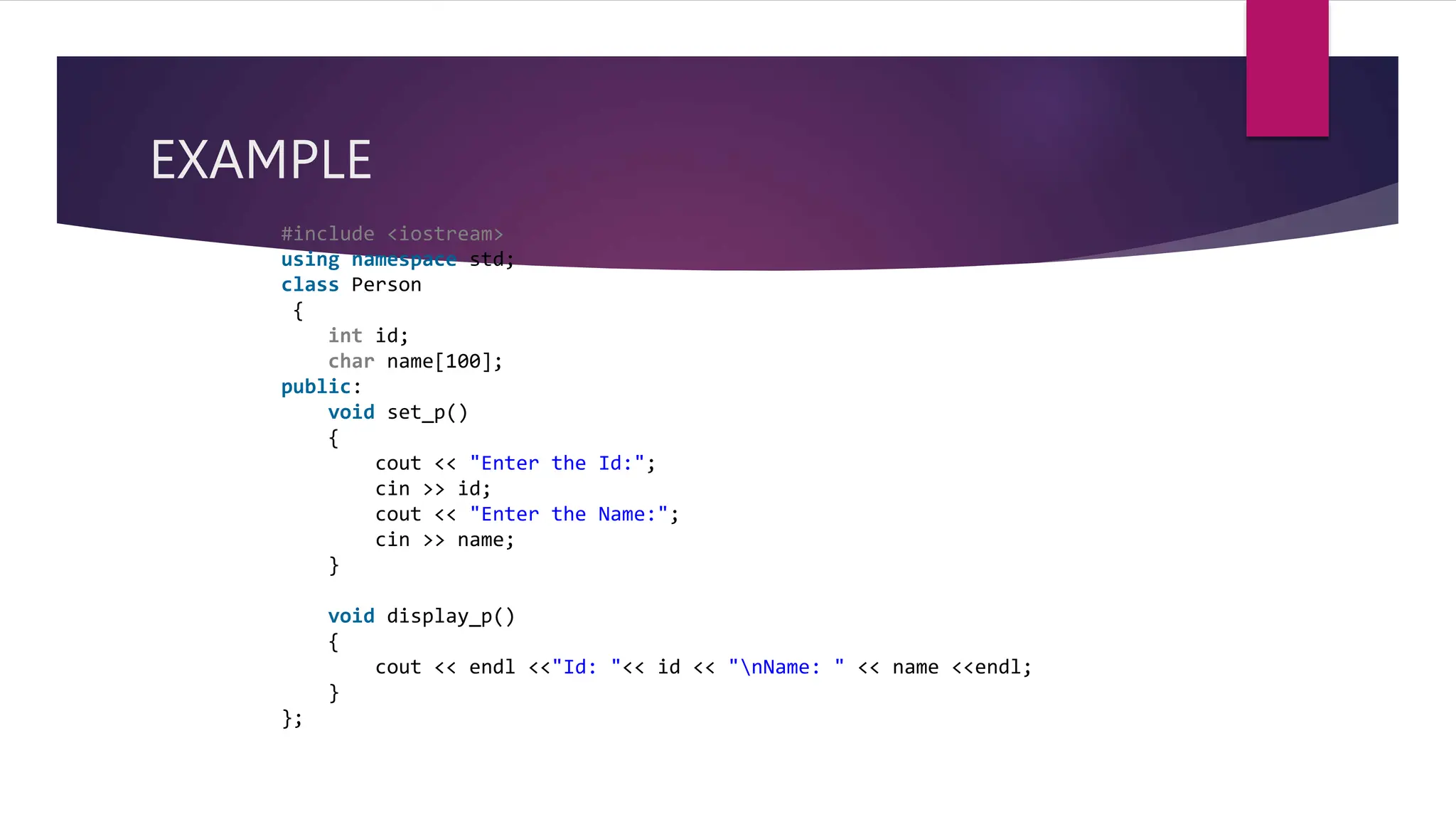 EXAMPLE
#include <iostream>
using namespace std;
class Person
{
int id;
char name[100];
public:
void set_p()
{
cout << "Enter the Id:";
cin >> id;
cout << "Enter the Name:";
cin >> name;
}
void display_p()
{
cout << endl <<"Id: "<< id << "nName: " << name <<endl;
}
};
 