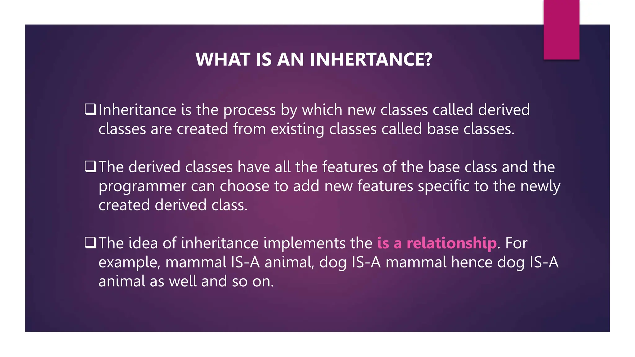 Inheritance is the process by which new classes called derived
classes are created from existing classes called base classes.
The derived classes have all the features of the base class and the
programmer can choose to add new features specific to the newly
created derived class.
The idea of inheritance implements the is a relationship. For
example, mammal IS-A animal, dog IS-A mammal hence dog IS-A
animal as well and so on.
WHAT IS AN INHERTANCE?
 