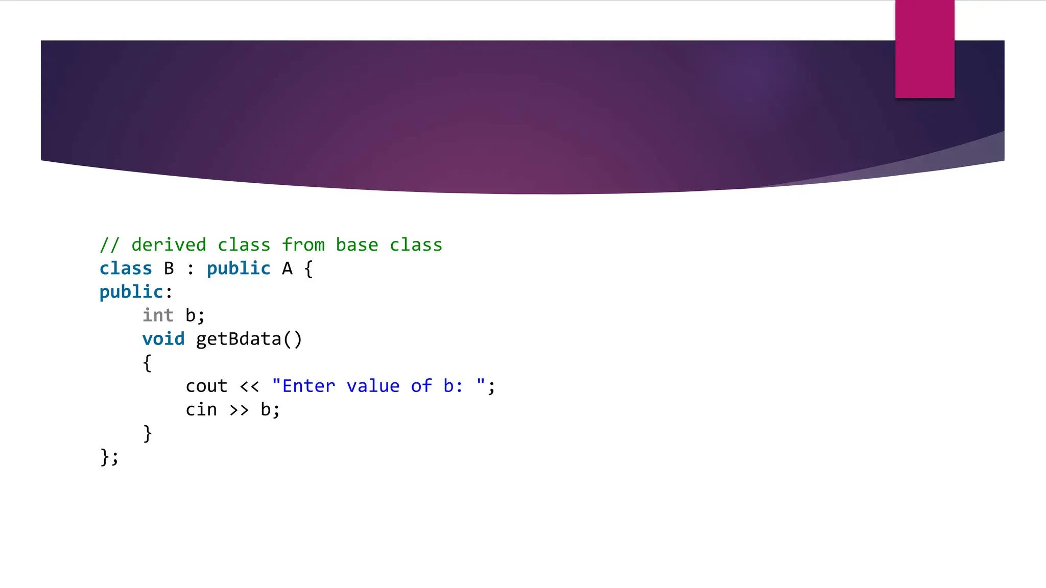 // derived class from base class
class B : public A {
public:
int b;
void getBdata()
{
cout << "Enter value of b: ";
cin >> b;
}
};
 