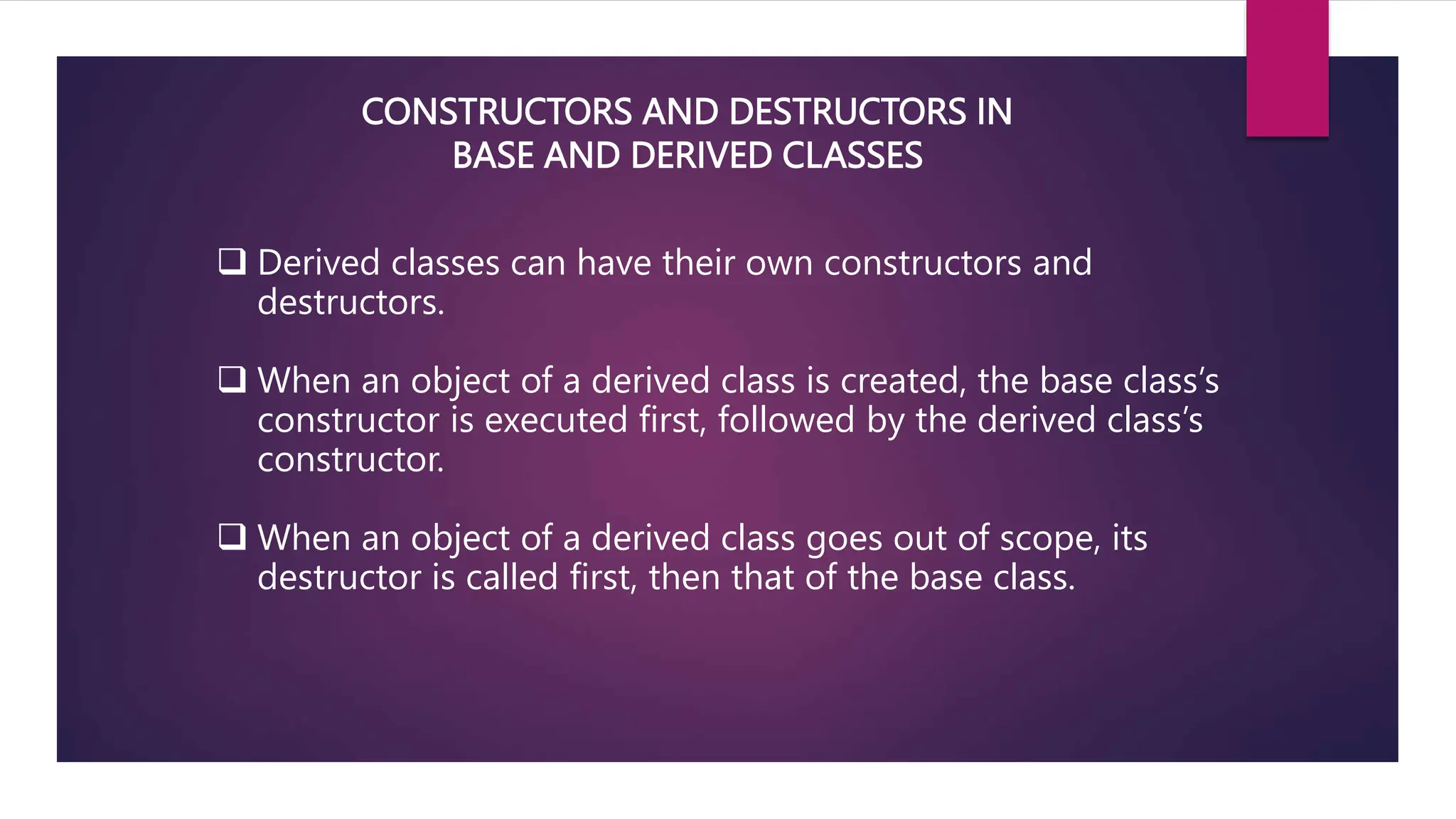 CONSTRUCTORS AND DESTRUCTORS IN
BASE AND DERIVED CLASSES
 Derived classes can have their own constructors and
destructors.
 When an object of a derived class is created, the base class’s
constructor is executed first, followed by the derived class’s
constructor.
 When an object of a derived class goes out of scope, its
destructor is called first, then that of the base class.
 