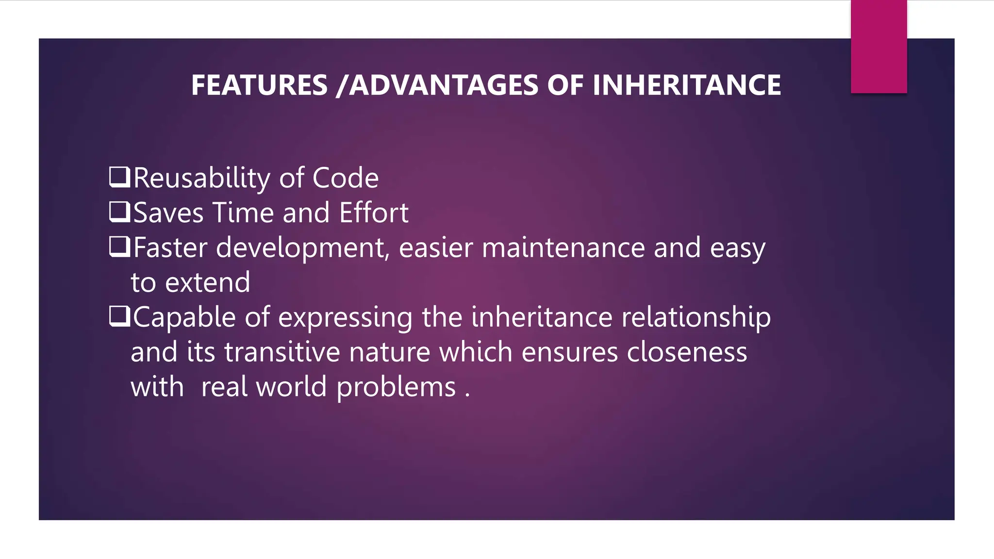 Reusability of Code
Saves Time and Effort
Faster development, easier maintenance and easy
to extend
Capable of expressing the inheritance relationship
and its transitive nature which ensures closeness
with real world problems .
FEATURES /ADVANTAGES OF INHERITANCE
 