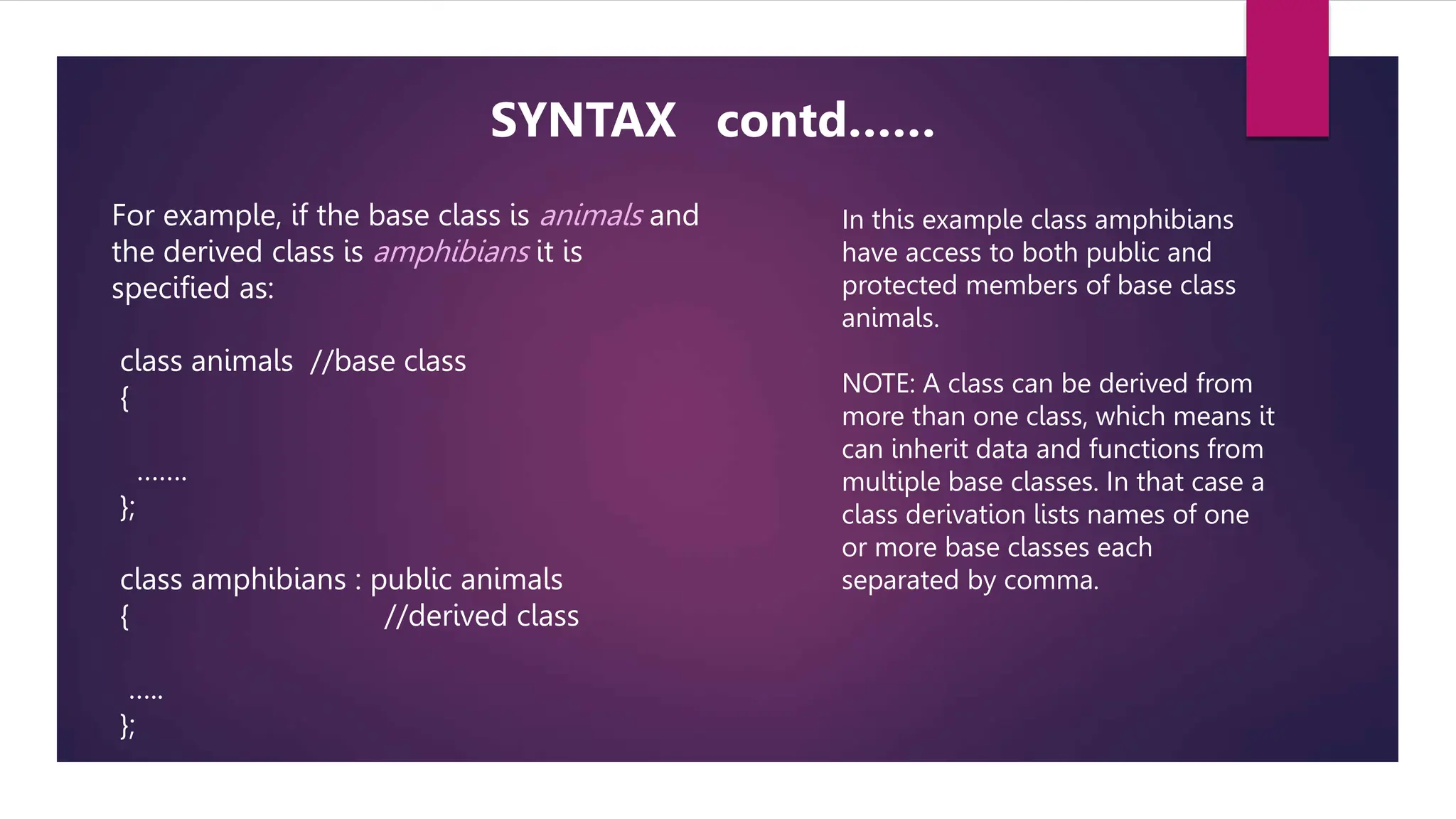 For example, if the base class is animals and
the derived class is amphibians it is
specified as:
class animals //base class
{
…….
};
class amphibians : public animals
{ //derived class
…..
};
SYNTAX contd……
In this example class amphibians
have access to both public and
protected members of base class
animals.
NOTE: A class can be derived from
more than one class, which means it
can inherit data and functions from
multiple base classes. In that case a
class derivation lists names of one
or more base classes each
separated by comma.
 