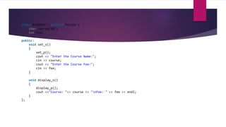 class Student : private Person {
char course[50];
int fee;
public:
void set_s()
{
set_p();
cout << "Enter the Course Name:";
cin >> course;
cout << "Enter the Course Fee:";
cin >> fee;
}
void display_s()
{
display_p();
cout <<"Course: "<< course << "nFee: " << fee << endl;
}
};
 