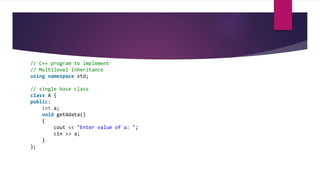 // C++ program to implement
// Multilevel Inheritance
using namespace std;
// single base class
class A {
public:
int a;
void getAdata()
{
cout << "Enter value of a: ";
cin >> a;
}
};
 