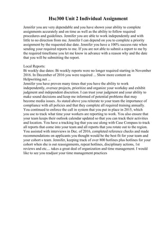 Hsc300 Unit 2 Individual Assignment
Jennifer you are very dependable and you have shown your ability to complete
assignments accurately and on time as well as the ability to follow required
procedures and guidelines. Jennifer you are able to work independently and with
little to no direction from me. Jennifer I can depend on you to complete a priority
assignment by the requested due date. Jennifer you have a 100% success rate when
sending your required reports to me. If you are not able to submit a report to me by
the required timeframe you let me know in advance with a reason why and the date
that you will be submitting the report.
Local Reports:
Bi weekly due dates: Bi weekly reports were no longer required starting in November
2016. In December of 2016 you were required ... Show more content on
Helpwriting.net ...
Jennifer you have proven many times that you have the ability to work
independently, oversee projects, prioritize and organize your workday and exhibit
judgment and independent discretion. I can trust your judgment and your ability to
make sound decisions and keep me informed of potential problems that may
become media issues. As stated above you reiterate to your team the importance of
compliance with all policies and that they complete all required training annually.
You continued to enforce the call in system that you put in place in 2015, which
you use to track what time your workers are reporting to work. You also ensure that
your team keeps their outlook calendar updated so that you can track their activities
and location. You have a tracking log that you use along with Case Compass to track
all reports that come into your team and all reports that you rotate out to the region.
You assisted with interviews in Dec. of 2016, completed reference checks and made
recommendations on applicants you thought would be the best fit for your team and
your cohort s team. Jennifer, keeping track of over 800 hotlines plus hotlines for your
cohort when she is out reassignments, repeat hotlines, disciplinary actions, 1st
reviews and etc.... takes a great deal of organization and time management. I would
like to see you readjust your time management practices
 