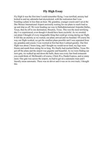 Fly High Essay
Fly High It was the first time I could remember flying. I was terrified, anxiety had
kicked in and my adrenalin had skyrocketed, with the realization that I was
boarding a plane in less than an hour. My grandma, younger cousin and I sat at the
Des Moines International Airport anxiously waiting for our plane to reach load us
up and ship us off. We were heading our way to DallasInternational Airportin Dallas,
Texas, then be off to our destination; Houston, Texas. This was the most terrifying
day I ve experienced, even though it should have been exciteful. As we awaited
our plane I thought of every imaginable thing that could go wrong during our flight.
It felt like an eternity as we waited, our plane arrived and we boarded. Of course the
way our flight worked, we got the smallest plane possible and I was seperated from
my grandma and cousin. I was worried at first but then I calmed quickly. Our first
flight was about 2 hours long, and I thought we would never land, my legs were
frozen and numb from sitting for so long. We finally had reached Dallas, Texas We
got off the plane and the airport was gigantic and beautiful. As we were finding our
next gate, we walked up and down the halls, there was every fast food restaurant
you could think of; McDonald s of course, Chick fil a, Panda Express, and so many
more. Our gate was across the airport, we had to get on a automatic train and I
literally mean automatic. There was no driver and it was on its own track, I thought
this
 