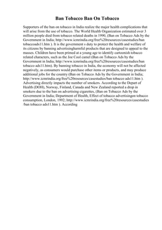 Ban Tobacco Ban On Tobacco
Supporters of the ban on tobacco in India realize the major health complications that
will arise from the use of tobacco. The World Health Organization estimated over 3
million people died from tobacco related deaths in 1990, (Ban on Tobacco Ads by the
Government in India; http://www.icmrindia.org/free%20resources/casestudies/ban
tobaccoads11.htm ). It is the government s duty to protect the health and welfare of
its citizens by banning advertisingharmful products that are designed to appeal to the
masses. Children have been primed at a young age to identify cartoonish tobacco
related characters, such as the Joe Cool camel (Ban on Tobacco Ads by the
Government in India; http://www.icmrindia.org/free%20resources/casestudies/ban
tobacco ads11.htm). By banning tobacco in India, the economy will not be affected
negatively, as consumers would purchase other items or products, and may produce
additional jobs for the country (Ban on Tobacco Ads by the Government in India;
http://www.icmrindia.org/free%20resources/casestudies/ban tobacco ads11.htm ).
Advertising directly impacts the number of smokers. According to the Depart of
Health (DOH), Norway, Finland, Canada and New Zealand reported a drop in
smokers due to the ban on advertising cigarettes, (Ban on Tobacco Ads by the
Government in India; Department of Health, Effect of tobacco advertisingon tobacco
consumption, London, 1992; http://www.icmrindia.org/free%20resources/casestudies
/ban tobacco ads11.htm ). According
 