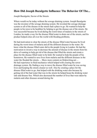 How Did Joseph Bazalgette Influence The Behavior Of The...
Joseph Bazalgette; Savior of the Streets
Where would we be today without the sewage draining system. Joseph Bazalgette
was the inventor of the sewage draining system. He invented the sewage drainage
system so all of the disease in the streets had a place to go. He wanted to help the
people in his town to be healthier by helping to get the disease out of the streets. He
was successful because he lived during the worst times of malaria in the streets of
London, he made a way for the disease filled water to drain out of the streets, and his
product helped cities all over the world with flooding problems.
He had motivation to clear the streets of the disease filled water because he lived
during the worst times of malaria and all the different diseases in the water. He
knew what the disease filled water did to the people living in London. He had the
motivation to invent a way to decrease the amount of disease in the streets from his
drive of wanting to help get rid of the disease that filled the streets and create a
place for the disease filled water to be held. He wanted to help the people of his
hometown. He wanted to save lives from malaria and the different diseases in the
water the flooded the streets. ... Show more content on Helpwriting.net ...
He had experience in fluid mechanics which helped with creating the sewer
drainage system. By finding a way to move the disease filled water he was saving
lives and keeping the streets cleaner as well. Also by creating a place for the
disease filled water to go, that helped with the drinking water also because by
getting rid of the bad water that was in the streets he helped keep the drinking water
safe and disease free. Which also decreased the number of lives that were taken by
malaria and other diseases around during the
 