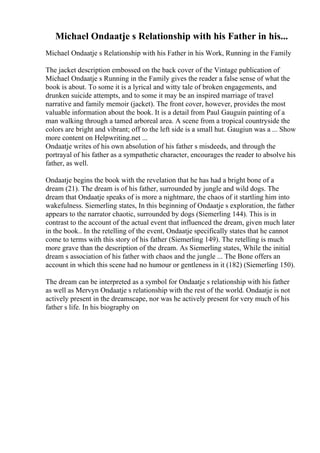 Michael Ondaatje s Relationship with his Father in his...
Michael Ondaatje s Relationship with his Father in his Work, Running in the Family
The jacket description embossed on the back cover of the Vintage publication of
Michael Ondaatje s Running in the Family gives the reader a false sense of what the
book is about. To some it is a lyrical and witty tale of broken engagements, and
drunken suicide attempts, and to some it may be an inspired marriage of travel
narrative and family memoir (jacket). The front cover, however, provides the most
valuable information about the book. It is a detail from Paul Gauguin painting of a
man walking through a tamed arboreal area. A scene from a tropical countryside the
colors are bright and vibrant; off to the left side is a small hut. Gaugiun was a ... Show
more content on Helpwriting.net ...
Ondaatje writes of his own absolution of his father s misdeeds, and through the
portrayal of his father as a sympathetic character, encourages the reader to absolve his
father, as well.
Ondaatje begins the book with the revelation that he has had a bright bone of a
dream (21). The dream is of his father, surrounded by jungle and wild dogs. The
dream that Ondaatje speaks of is more a nightmare, the chaos of it startling him into
wakefulness. Siemerling states, In this beginning of Ondaatje s exploration, the father
appears to the narrator chaotic, surrounded by dogs (Siemerling 144). This is in
contrast to the account of the actual event that influenced the dream, given much later
in the book.. In the retelling of the event, Ondaatje specifically states that he cannot
come to terms with this story of his father (Siemerling 149). The retelling is much
more grave than the description of the dream. As Siemerling states, While the initial
dream s association of his father with chaos and the jungle ... The Bone offers an
account in which this scene had no humour or gentleness in it (182) (Siemerling 150).
The dream can be interpreted as a symbol for Ondaatje s relationship with his father
as well as Mervyn Ondaatje s relationship with the rest of the world. Ondaatje is not
actively present in the dreamscape, nor was he actively present for very much of his
father s life. In his biography on
 