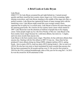 A Brief Look at Luke Bryan
Luke Bryan
OMG!!!!!!! Its Luke Bryan screamed the girl right behind me .I turned around
quickly and there stood the best country music singer ever. Girls screaming, lights
shining everywhere, and Luke Bryan standing in the middle of the stage now that s a
perfect scenario. Luke Bryan has captured the hearts of many teenage girls with his
tantalizing voice. Luke Bryan might sound like your average country music
superstar but in reality he is so much more. Luke Bryan is known for more than just
his amazing good looks. He s known for his country music career which started in
2007. Luke Bryan has won the attention of millions of people due to his singing
career. Some people might say he s the Elvis Presley of this era. Luke Bryan is the
best country music singer because he s sold more albums, has more no. 1 singles,
and won more awards than anyone else.
Luke Bryan is the best country music singer. Therefore, he has sold more albums than
anyone else. Starting with his first album in 2007 I ll stay me . Since then he has
produced 5 more albums doing my thing (2009), tailgates tanlines (2011), spring
break....here to party (2013), crash my party (2013) spring break 6...like we aint ever
(2014). He also has won more or been nominated for more awards than anyone else.
He has been nominated for 44 awards and has won 23. He won his first award in
2010 for the USA weekend breakthrough video of the year for his song Do I . In 2013
he won the award for ACM entertainer of the
 