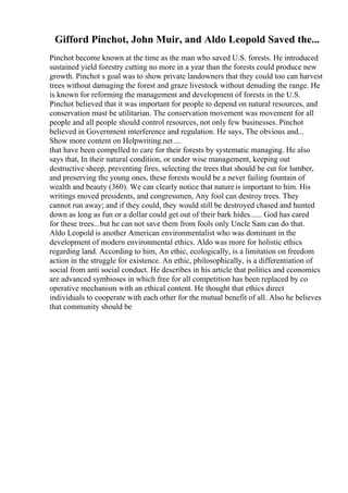 Gifford Pinchot, John Muir, and Aldo Leopold Saved the...
Pinchot become known at the time as the man who saved U.S. forests. He introduced
sustained yield forestry cutting no more in a year than the forests could produce new
growth. Pinchot s goal was to show private landowners that they could too can harvest
trees without damaging the forest and graze livestock without denuding the range. He
is known for reforming the management and development of forests in the U.S.
Pinchot believed that it was important for people to depend on natural resources, and
conservation must be utilitarian. The conservation movement was movement for all
people and all people should control resources, not only few businesses. Pinchot
believed in Government interference and regulation. He says, The obvious and...
Show more content on Helpwriting.net ...
that have been compelled to care for their forests by systematic managing. He also
says that, In their natural condition, or under wise management, keeping out
destructive sheep, preventing fires, selecting the trees that should be cut for lumber,
and preserving the young ones, these forests would be a never failing fountain of
wealth and beauty (360). We can clearly notice that natureis important to him. His
writings moved presidents, and congressmen, Any fool can destroy trees. They
cannot run away; and if they could, they would still be destroyed chased and hunted
down as long as fun or a dollar could get out of their bark hides...... God has cared
for these trees...but he can not save them from fools only Uncle Sam can do that.
Aldo Leopold is another American environmentalist who was dominant in the
development of modern environmental ethics. Aldo was more for holistic ethics
regarding land. According to him, An ethic, ecologically, is a limitation on freedom
action in the struggle for existence. An ethic, philosophically, is a differentiation of
social from anti social conduct. He describes in his article that politics and economics
are advanced symbioses in which free for all competition has been replaced by co
operative mechanism with an ethical content. He thought that ethics direct
individuals to cooperate with each other for the mutual benefit of all. Also he believes
that community should be
 