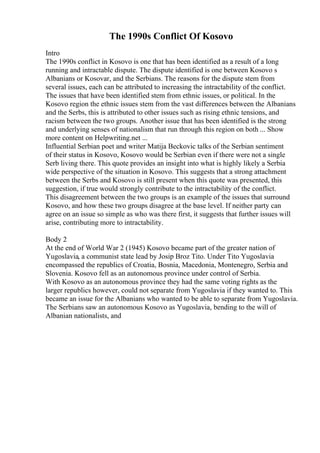 The 1990s Conflict Of Kosovo
Intro
The 1990s conflict in Kosovo is one that has been identified as a result of a long
running and intractable dispute. The dispute identified is one between Kosovo s
Albanians or Kosovar, and the Serbians. The reasons for the dispute stem from
several issues, each can be attributed to increasing the intractability of the conflict.
The issues that have been identified stem from ethnic issues, or political. In the
Kosovo region the ethnic issues stem from the vast differences between the Albanians
and the Serbs, this is attributed to other issues such as rising ethnic tensions, and
racism between the two groups. Another issue that has been identified is the strong
and underlying senses of nationalism that run through this region on both ... Show
more content on Helpwriting.net ...
Influential Serbian poet and writer Matija Beckovic talks of the Serbian sentiment
of their status in Kosovo, Kosovo would be Serbian even if there were not a single
Serb living there. This quote provides an insight into what is highly likely a Serbia
wide perspective of the situation in Kosovo. This suggests that a strong attachment
between the Serbs and Kosovo is still present when this quote was presented, this
suggestion, if true would strongly contribute to the intractability of the conflict.
This disagreement between the two groups is an example of the issues that surround
Kosovo, and how these two groups disagree at the base level. If neither party can
agree on an issue so simple as who was there first, it suggests that further issues will
arise, contributing more to intractability.
Body 2
At the end of World War 2 (1945) Kosovo became part of the greater nation of
Yugoslavia, a communist state lead by Josip Broz Tito. Under Tito Yugoslavia
encompassed the republics of Croatia, Bosnia, Macedonia, Montenegro, Serbia and
Slovenia. Kosovo fell as an autonomous province under control of Serbia.
With Kosovo as an autonomous province they had the same voting rights as the
larger republics however, could not separate from Yugoslavia if they wanted to. This
became an issue for the Albanians who wanted to be able to separate from Yugoslavia.
The Serbians saw an autonomous Kosovo as Yugoslavia, bending to the will of
Albanian nationalists, and
 