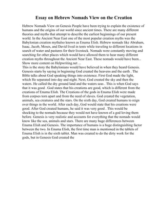 Essay on Hebrew Nomads View on the Creation
Hebrew Nomads View on Genesis People have been trying to explain the existence of
humans and the origins of our world since ancient times. There are many different
theories and myths that attempt to describe the earliest beginnings of our present
world. In the Ancient Near East one of the most popular creation myths was the
Babylonian creation mythalso known as Enuma Elish. Hebrew nomads like Abraham,
Isaac, Jacob, Moses, and David lived in tents while traveling to different locations in
search of water and pastures for their livestock. Nomads were constantly moving and
searching for other places which would have allowed them to hear many different
creation myths throughout the Ancient Near East. These nomads would have been...
Show more content on Helpwriting.net ...
This is the story the Babylonians would have believed in when they heard Genesis.
Genesis starts by saying in beginning God created the heavens and the earth . The
Bible talks about God speaking things into existence. First God made the light,
which He separated into day and night. Next, God created the sky and then the
waters. He called the dry ground land and the waters seas . This is when God says
that it was good . God states that his creations are good, which is different from the
creations of Enuma Elish. The Creations of the gods in Enuma Elish were made
from corpses torn apart and from the need of slaves. God created the vegetation,
animals, sea creatures and the stars. On the sixth day, God created humans to reign
over things in the world. After each day, God would state that his creations were
good. After God created humans, he said it was very good . This would be
shocking to the nomads because they would not have known of a god loving them
before. Genesis is very realistic and accounts for everything that the nomads would
know like the sea, animals and stars. There are many huge differences between
Enuma Elish and Genesis. The importance of humans is a huge distinguishing factor
between the two. In Enuma Elish, the first time man is mentioned in the tablets of
Enuma Elish is in the sixth tablet. Man was created to do the dirty work for the
gods, but in Genesis God created the
 