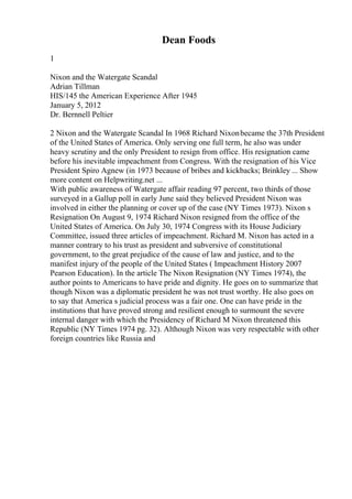 Dean Foods
1
Nixon and the Watergate Scandal
Adrian Tillman
HIS/145 the American Experience After 1945
January 5, 2012
Dr. Bernnell Peltier
2 Nixon and the Watergate Scandal In 1968 Richard Nixonbecame the 37th President
of the United States of America. Only serving one full term, he also was under
heavy scrutiny and the only President to resign from office. His resignation came
before his inevitable impeachment from Congress. With the resignation of his Vice
President Spiro Agnew (in 1973 because of bribes and kickbacks; Brinkley ... Show
more content on Helpwriting.net ...
With public awareness of Watergate affair reading 97 percent, two thirds of those
surveyed in a Gallup poll in early June said they believed President Nixon was
involved in either the planning or cover up of the case (NY Times 1973). Nixon s
Resignation On August 9, 1974 Richard Nixon resigned from the office of the
United States of America. On July 30, 1974 Congress with its House Judiciary
Committee, issued three articles of impeachment. Richard M. Nixon has acted in a
manner contrary to his trust as president and subversive of constitutional
government, to the great prejudice of the cause of law and justice, and to the
manifest injury of the people of the United States ( Impeachment History 2007
Pearson Education). In the article The Nixon Resignation (NY Times 1974), the
author points to Americans to have pride and dignity. He goes on to summarize that
though Nixon was a diplomatic president he was not trust worthy. He also goes on
to say that America s judicial process was a fair one. One can have pride in the
institutions that have proved strong and resilient enough to surmount the severe
internal danger with which the Presidency of Richard M Nixon threatened this
Republic (NY Times 1974 pg. 32). Although Nixon was very respectable with other
foreign countries like Russia and
 