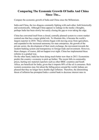 Comparing The Economic Growth Of India And China
Since The...
Compare the economic growth of India and China since the Millennium.
India and China, the two dragons constantly fighting with each other, both historically
and economically. Although China appears to indulge in the media s thoughts,
perhaps India has been slowly but surely closing the gap or even taking the edge.
China has converted itself from a closed, centrally planned system to a more market
centred one that has a major global role. To illustrate this, it became the world s
largest exporter in 2010. These reforms began with moving away from agriculture,
and expanded to the increased autonomy for state enterprises, the growth of the
private sector, the development of their stock exchange, the movement towards the
modern banking system and transparency to foreign trade and investment. However,
these changes, of course, did not happen over night. China has implemented these
reforms in a gradual way.
On the other hand, India has been doing much better now than in 2013. Economists
predict the country s economy to pick up further. The recent falls in commodity
prices, hurting raw material exporters such as other BRIC countries and South
Africa, are beneficial for India, given that it imports 80% of the oil it consumes. Rich
western economies may fret about the falling prices around the world; Indians are
pleased that they no longer have double digit inflation. Therefore, the diminishing
threat of inflation has prompted India s central bank to decrease interest rates in
 