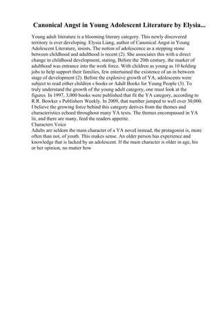 Canonical Angst in Young Adolescent Literature by Elysia...
Young adult literature is a blooming literary category. This newly discovered
territory is ever developing. Elysia Liang, author of Canonical Angst in Young
Adolescent Literature, insists, The notion of adolescence as a stepping stone
between childhood and adulthood is recent (2). She associates this with a direct
change in childhood development, stating, Before the 20th century, the marker of
adulthood was entrance into the work force. With children as young as 10 holding
jobs to help support their families, few entertained the existence of an in between
stage of development (2). Before the explosive growth of YA, adolescents were
subject to read either children s books or Adult Books for Young People (3). To
truly understand the growth of the young adult category, one must look at the
figures. In 1997, 3,000 books were published that fit the YA category, according to
R.R. Bowker s Publishers Weekly. In 2009, that number jumped to well over 30,000.
I believe the growing force behind this category derives from the themes and
characteristics echoed throughout many YA texts. The themes encompassed in YA
lit, and there are many, feed the readers appetite.
Characters Voice
Adults are seldom the main character of a YA novel
; instead, the protagonist is, more
often than not, of youth. This makes sense. An older person has experience and
knowledge that is lacked by an adolescent. If the main character is older in age, his
or her opinion, no matter how
 