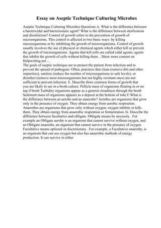 Essay on Aseptic Technique Culturing Microbes
Aseptic Technique Culturing Microbes Questions A. What is the difference between
a bactericidal and bacteriostatic agent? What is the difference between sterilization
and disinfection? Control of growth refers to the prevention of growth of
microorganisms. This control is affected in two basic ways: by killing
microorganisms or by inhibiting the growth of microorganisms. Control of growth
usually involves the use of physical or chemical agents which either kill or prevent
the growth of microorganisms. Agents that kill cells are called cidal agents; agents
that inhibit the growth of cells without killing them... Show more content on
Helpwriting.net ...
The goals of aseptic technique are to protect the patient from infection and to
prevent the spread of pathogens. Often, practices that clean (remove dirt and other
impurities), sanitize (reduce the number of microorganisms to safe levels), or
disinfect (remove most microorganisms but not highly resistant ones) are not
sufficient to prevent infection. E. Describe three common forms of growth that
you are likely to see in a broth culture. Pellicle mass of organisms floating in or on
top if broth Turbidity organisms appear as a general cloudiness through the broth
Sediment mass of organisms appears as a deposit at the bottom of tube F.What is
the difference between an aerobe and an anaerobe? Aerobes are organisms that grow
only in the presence of oxygen. They obtain energy from aerobic respiration.
Anaerobes are organisms that grow only without oxygen; oxygen inhibits or kills
them. They obtain energy from anaerobic respiration or fermentation. G. Describe the
difference between facultative and obligate. Obligate means by necessity . For
example an Obligate aerobe is an organism that cannot survive without oxygen, and
an Obligate anaerobe, an organism that cannot survive in the presence of oxygen.
Facultative means optional or discretionary . For example, a Facultative anaerobe, is
an organism that can use oxygen but also has anaerobic methods of energy
production. It can survive in either
 