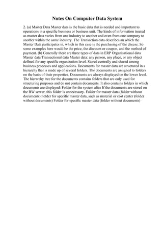 Notes On Computer Data System
2. (a) Master Data Master data is the basic data that is needed and important to
operations in a specific business or business unit. The kinds of information treated
as master data varies from one industry to another and even from one company to
another within the same industry. The Transaction data describes an which the
Master Data participates in, which in this case is the purchasing of the cheese. So
some examples here would be the price, the discount or coupon, and the method of
payment. (b) Generally there are three types of data in ERP Organisational data
Master data Transactional data Master data: any person, any place, or any object
defined for any specific organization level. Stored centrally and shared among
business processes and applications. Documents for master data are structured in a
hierarchy that is made up of several folders. The documents are assigned to folders
on the basis of their properties. Documents are always displayed on the lower level.
The hierarchy tree for the documents contains folders that are only used for
structuring purposes and do not contain documents. It also contains folders in which
documents are displayed: Folder for the system alias If the documents are stored on
the BW server, this folder is unnecessary. Folder for master data (folder without
documents) Folder for specific master data, such as material or cost center (folder
without documents) Folder for specific master data (folder without documents)
 