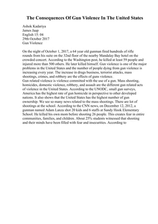 The Consequences Of Gun Violence In The United States
Ashok Kadariya
James Jaap
English 15: 04
29th October 2017
Gun Violence
On the night of October 1, 2017, a 64 year old gunman fired hundreds of rifle
rounds from his suite on the 32nd floor of the nearby Mandalay Bay hotel on the
crowded concert. According to the Washington post, he killed at least 59 people and
injured more than 500 others. He later killed himself. Gun violence is one of the major
problems in the United States and the number of people dying from gun violence is
increasing every year. The increase in drugs business, terrorist attacks, mass
shootings, crimes, and robbery are the effects of guns violence.
Gun related violence is violence committed with the use of a gun. Mass shooting,
homicides, domestic violence, robbery, and assault are the different gun related acts
of violence in the United States. According to the UNODC, small gun surveys,
America has the highest rate of gun homicide in perspective to other developed
nations. It also shows that the United States has the highest number of gun
ownership. We see so many news related to the mass shootings. There are lot of
shootings at the school. According to the CNN news, on December 12, 2012, a
gunman named Adam Lanza shot 20 kids and 6 staffs at Sandy Hook Elementary
School. He killed his own mom before shooting 26 people. This creates fear in entire
communities, families, and children. About 25% students witnessed that shooting
and their minds have been filled with fear and insecurities. According to
 