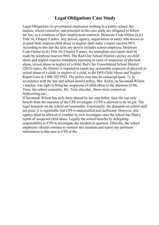 Legal Obligations Case Study
Legal Obligations As government employees working in a public school, the
teacher, school counselor, and principal in this case study are obligated to follow
the law, as a condition of their employment contracts. Delaware Code Online (n.d.)
Title 16, Chapter 9 states, Any person, agency, organization or entity who knows or
in good faith suspects child abuse or neglect shall make a report (section 903).
According to this law the term any person includes school employee. Delaware
Code Online (n.d.) Title 16, Chapter 9 states, An immediate oral report shall be
made by telephone (section 904). The Red Clay School District s policy on child
abuse and neglect requires mandatory reporting in cases of suspicions of physical
abuse, sexual abuse or neglect of a child. Red Clay Consolidated School District
(2015) states, the District is required to report any reasonable suspicion of physical or
sexual abuse of a child, or neglect of a child, to the DFS Child Abuse and Neglect
Report Line at 1 800 292 9582. The police may also be contacted (para. 7). In
accordance with the law and school district policy, Mrs. Keller, as Savannah Wilson
s teacher, was right to bring her suspicions of child abuse to the attention of Ms.
Tress, the school counselor. Ms. Tress also did... Show more content on
Helpwriting.net ...
If Savannah Wilson has truly been abused by her step father, then she can only
benefit from the outcome of the CPS investigate if CPS is allowed to do its job. The
legal demands on the school are reasonable. Emotionally, the demands on school staff
are great. It is regrettable that CPS is understaffed and inefficient. However, this
agency must be allowed to conduct its own investigate once the school has filed a
report of suspected child abuse. Legally the school benefits by delegating
responsibility to CPS to investigate the incident in question. Ethically, the school
employees should continue to monitor this situation and report any pertinent
information in this case to CPS or the
 