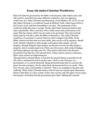 Essay On Judeo-Christian Worldviews
Man will either be governed by the Bible or the bayonet, John Adams once said.
The world is classified into many different worldviews, but two opposing
worldviews are: Judeo Christian and Humanism. From Matthew 28: 18 19, we see
that Judeo Christian is a worldview based on Biblical Truth, which Jesus Christ is
the Creator of all, and that stewardship is our duty. The proponents of this
worldview think that man is corrupt. On the other hand, Humanists believe that
man is perfectible. Man is not born with a sinful nature and could choose to be
good. Man has chosen which way he wants to be governed. They have elected
which path he will take; either the Bible or themselves. The Judeo Christian
worldview of economics or power believes what is taught in the Bible. In the
Bible, God reveals that man was born sinful, does not do well by injustice, should
work, shouldn t depend on other people, and respect other people s private
property, through diligence they prosper, not become envious by other people s
property, man is created equal even if they are rich or poor, debt creates bondage,
and being righteous can help your life. They believe that God is the directed
government and that He is the internal force. If they need to come to a decision,...
Show more content on Helpwriting.net ...
Through Christ, internal liberty is restored. So external liberty is possible for all.
The state is instituted by God to protect man, which is why God gave us a
government, so we can be protected. Being protected means that we can provide
peace for man s progress. On the other hand, Humanism believes in cruelty. They
have slavery, taxes, and brutality to inferiors. That is no sympathy to the poor and
suffering. While Judeo Christians believe that all men are created equal, Humanists
believes that there is a class system. In this class system, only the upper classes enjoy
the measure of freedom that the government gave them. Making this external
 