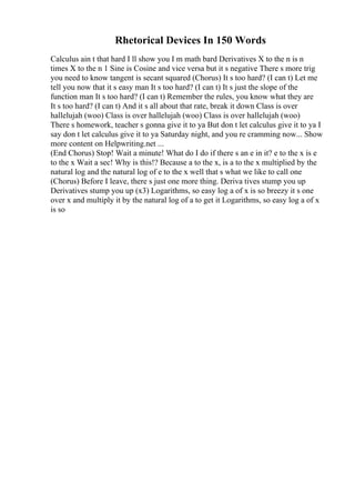 Rhetorical Devices In 150 Words
Calculus ain t that hard I ll show you I m math bard Derivatives X to the n is n
times X to the n 1 Sine is Cosine and vice versa but it s negative There s more trig
you need to know tangent is secant squared (Chorus) It s too hard? (I can t) Let me
tell you now that it s easy man It s too hard? (I can t) It s just the slope of the
function man It s too hard? (I can t) Remember the rules, you know what they are
It s too hard? (I can t) And it s all about that rate, break it down Class is over
hallelujah (woo) Class is over hallelujah (woo) Class is over hallelujah (woo)
There s homework, teacher s gonna give it to ya But don t let calculus give it to ya I
say don t let calculus give it to ya Saturday night, and you re cramming now... Show
more content on Helpwriting.net ...
(End Chorus) Stop! Wait a minute! What do I do if there s an e in it? e to the x is e
to the x Wait a sec! Why is this!? Because a to the x, is a to the x multiplied by the
natural log and the natural log of e to the x well that s what we like to call one
(Chorus) Before I leave, there s just one more thing. Deriva tives stump you up
Derivatives stump you up (x3) Logarithms, so easy log a of x is so breezy it s one
over x and multiply it by the natural log of a to get it Logarithms, so easy log a of x
is so
 