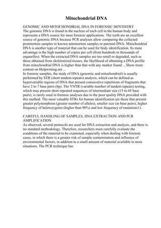 Mitochondrial DNA
GENOMIC AND MITOCHONDRIAL DNA IN FORENSIC DENTISTRY
The genomic DNA is found in the nucleus of each cell in the human body and
represents a DNA source for most forensic applications. The teeth are an excellent
source of genomic DNA because PCR analyses allow comparing the collected
postmortem samples to known antemortem samples or parental DNA. Mitochondrial
DNA is another type of material that can be used for body identification. Its main
advantage is the high number of copies per cell (from hundreds to thousands of
organelles). When the extracted DNA samples are too small or degraded, such as
those obtained from skeletonized tissues, the likelihood of obtaining a DNA profile
from mitochondrial DNA is higher than that with any marker found ... Show more
content on Helpwriting.net ...
In forensic samples, the study of DNA (genomic and mitochondrial) is usually
performed by STR (short tandem repeats) analysis, which can be defined as
hypervariable regions of DNA that present consecutive repetitions of fragments that
have 2 to 7 base pairs (bp). The VNTR (variable number of tandem repeats) testing,
which may present short repeated sequences of intermediate size (15 to 65 base
pairs), is rarely used in forensic analyses due to the poor quality DNA provided with
this method. The most valuable STRs for human identification are those that present
greater polymorphism (greater number of alleles), smaller size (in base pairs), higher
frequency of heterozygotes (higher than 90%) and low frequency of mutations11.
CAREFUL HANDLING OF SAMPLES, DNA EXTRACTION AND PCR
AMPLIFICATION
As observed, several protocols are used for DNA extraction and analysis, and there is
no standard methodology. Therefore, researchers must carefully evaluate the
conditions of the material to be examined, especially when dealing with forensic
cases, in which there is a greater risk of sample contamination and influence of
environmental factors, in addition to a small amount of material available in most
situations. The PCR technique has
 