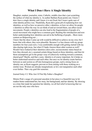 What I Don t Have A Single Identity
Daughter, student, journalist, sister, Catholic, middle class that s just scratching
the surface of what my identity is. As author Barbara Ryan points out, I know I
don t have a single identity and I know it is not fixed, but I wasn t quite sure of
what identity politics was. Thankfully, Ryan did a great job of explaining how our
identities, as well as how we perceive other s identities, or how we allow for people
s identities to affect the way we act think of and act toward them, can affect social
movements. People s identities can also lead to the fragmentation of people of a
social movement who might have a common goal. Reading this introduction and now
better understanding how identities can aid in the buffering of people... Show more
content on Helpwriting.net ...
I knew that the ideas I came up with would be difficult to achieve on my own, but I
knew that with others, they were plausible. Because I ve has classes with my group
members for four years now, I was comfortable enough with getting started with my
idea sharing right away, but what if I hadn t known these other women as well?
Would I have looked at their identities (skin color, socioeconomic status based on
how they dressed, etc.), assumed certain things based on those identities, and then let
those assumptions get in the group s way of cohesively working toward a common,
shared goal? Maybe, and that s scary. Identity is of course important, for it helps us
better understand ourselves and each other, but once we let identity create barriers
between us and section us off into homogenous groups, such a strong focus on
identity can, as Ryan suggests, prevent us from uniting with those working on a
similar issue. Women are already marginalized, so let s not marginalize each other
even further. That s my goal this semester.
Journal Entry # 2: Who Am I If Not My Father s Daughter?
Minnie Pratt s usage of a personal anecdote in her piece is a beautiful way to let
readers better understand her, her story, her background, and her identity. By showing
us a time that made her question her identity, we all feel relief in knowing that we
are not the only ones who have
 