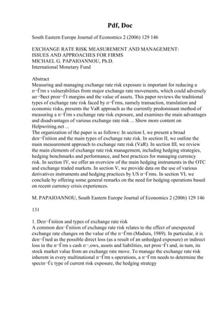 Pdf, Doc
South Eastern Europe Journal of Economics 2 (2006) 129 146
EXCHANGE RATE RISK MEASUREMENT AND MANAGEMENT:
ISSUES AND APPROACHES FOR FIRMS
MICHAEL G. PAPAIOANNOU, Ph.D.
International Monetary Fund
Abstract
Measuring and managing exchange rate risk exposure is important for reducing a
п¬Ѓrm s vulnerabilities from major exchange rate movements, which could adversely
aп¬Ђect proп¬Ѓt margins and the value of assets. This paper reviews the traditional
types of exchange rate risk faced by п¬Ѓrms, namely transaction, translation and
economic risks, presents the VaR approach as the currently predominant method of
measuring a п¬Ѓrm s exchange rate risk exposure, and examines the main advantages
and disadvantages of various exchange rate risk ... Show more content on
Helpwriting.net ...
The organization of the paper is as follows: In section I, we present a broad
deп¬Ѓnition and the main types of exchange rate risk. In section II, we outline the
main measurement approach to exchange rate risk (VaR). In section III, we review
the main elements of exchange rate risk management, including hedging strategies,
hedging benchmarks and performance, and best practices for managing currency
risk. In section IV, we offer an overview of the main hedging instruments in the OTC
and exchange traded markets. In section V, we provide data on the use of various
derivatives instruments and hedging practices by US п¬Ѓrms. In section VI, we
conclude by offering some general remarks on the need for hedging operations based
on recent currency crisis experiences.
M. PAPAIOANNOU, South Eastern Europe Journal of Economics 2 (2006) 129 146
131
1. Deп¬Ѓnition and types of exchange rate risk
A common deп¬Ѓnition of exchange rate risk relates to the effect of unexpected
exchange rate changes on the value of the п¬Ѓrm (Madura, 1989). In particular, it is
deп¬Ѓned as the possible direct loss (as a result of an unhedged exposure) or indirect
loss in the п¬Ѓrm s cash п¬‚ows, assets and liabilities, net proп¬Ѓt and, in turn, its
stock market value from an exchange rate move. To manage the exchange rate risk
inherent in every multinational п¬Ѓrm s operations, a п¬Ѓrm needs to determine the
speciп¬Ѓc type of current risk exposure, the hedging strategy
 