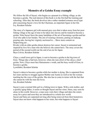 Memoirs of a Geisha Essay example
We follow the life of Sayuri, who begins as a peasant in a fishing village, as she
becomes a geisha. The real interest of this book is in the first half her training and
schooling. After that, the book devolves into a rather standard romance novel type
plot concerning Sayuri s love for the Chairman, an important figure in her life.
Ivy, Resident Scholar
The story of a Japanese girl with unusual grey eyes that is taken away from her poor
fishing village at the age of nine to be taken into slavery and be trained to become a
geisha. Nitta Sayuri faces the many hardships of the art of becoming a geisha and her
rival who adds to her burden. The arts of wearing a kimono, putting on makeup,
pouring sake, having her virginity auctioned to ... Show more content on
Helpwriting.net ...
Rivalry with an older geisha almost destroys her career. Sayuri is tormented and
inspired by love for a man who she believes she cannot have. The story covers the
period of the second world war the end of an era for Japan.
Bryn Colvin, Resident Scholar
Chiyo, a small town girl in Japan, is sent to become a geisha in the big town of
Gion. Things take a bad turn, however, when she runs afowl of the okiya s chief
geisha. Now, Chiyo must face Hatsumomo s wrath, and the busy world of Gion, to
become a geisha.
LyonSabre, Resident Scholar
Sayuri is taken to become a geisha while her mother is dying. She is separated from
her sister and has to struggle against Mother and Auntie as well as her the woman
teaching her the ways of the geisha. She also has to come to terms with the fact that
she cannot be with the man she loves.
Jen, Resident Scholar
Sayuri is just a normal little girl in a fishing town in Japan. With a sick mother, and
a quickly aging father, it seems as thought Sayuri and her sister, Satsu, may soon be
alone in this world. However, a man soon visits their village and takes the sisters
away for a price and soon they are introduced to a whole new world.
Sayuri and Satsu are separated not long after being removed from their hometown.
Sayuri does not know what happens to her sister, but what happens to Sayuri
 
