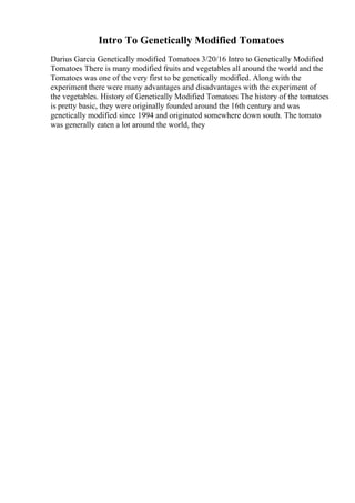 Intro To Genetically Modified Tomatoes
Darius Garcia Genetically modified Tomatoes 3/20/16 Intro to Genetically Modified
Tomatoes There is many modified fruits and vegetables all around the world and the
Tomatoes was one of the very first to be genetically modified. Along with the
experiment there were many advantages and disadvantages with the experiment of
the vegetables. History of Genetically Modified Tomatoes The history of the tomatoes
is pretty basic, they were originally founded around the 16th century and was
genetically modified since 1994 and originated somewhere down south. The tomato
was generally eaten a lot around the world, they
 