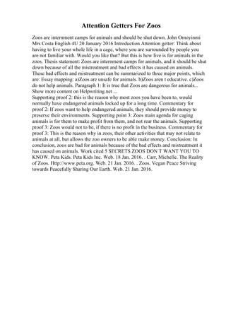 Attention Getters For Zoos
Zoos are internment camps for animals and should be shut down. John Omoyinmi
Mrs Costa English 4U 20 January 2016 Introduction Attention getter: Think about
having to live your whole life in a cage, where you are surrounded by people you
are not familiar with. Would you like that? But this is how live is for animals in the
zoos. Thesis statement: Zoos are internment camps for animals, and it should be shut
down because of all the mistreatment and bad effects it has caused on animals.
These bad effects and mistreatment can be summarized to three major points, which
are: Essay mapping: a)Zoos are unsafe for animals. b)Zoos aren t educative. c)Zoos
do not help animals. Paragraph 1: It is true that Zoos are dangerous for animals...
Show more content on Helpwriting.net ...
Supporting proof 2: this is the reason why most zoos you have been to, would
normally have endangered animals locked up for a long time. Commentary for
proof 2: If zoos want to help endangered animals, they should provide money to
preserve their environments. Supporting point 3: Zoos main agenda for caging
animals is for them to make profit from them, and not rear the animals. Supporting
proof 3: Zoos would not to be, if there is no profit in the business. Commentary for
proof 3: This is the reason why in zoos, their other activities that may not relate to
animals at all, but allows the zoo owners to be able make money. Conclusion: In
conclusion, zoos are bad for animals because of the bad effects and mistreatment it
has caused on animals. Work cited 5 SECRETS ZOOS DON T WANT YOU TO
KNOW. Peta Kids. Peta Kids Inc. Web. 18 Jan. 2016. . Carr, Michelle. The Reality
of Zoos. Http://www.peta.org. Web. 21 Jan. 2016. . Zoos. Vegan Peace Striving
towards Peacefully Sharing Our Earth. Web. 21 Jan. 2016.
 