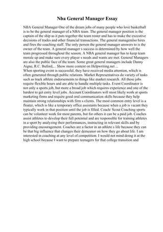 Nba General Manager Essay
NBA General Manager One of the dream jobs of many people who love basketball
is to be the general manager of a NBA team. The general manager position is the
captain of the ship as it puts together the team roster and has to make the executive
decisions of trades and other financial transactions. The general manageralso hires
and fires the coaching staff. The only person the general manager answers to is the
owner of the team. A general manager s success is determined by how well the
team progressed throughout the season. A NBA general manager has to keep team
morale up and make sure every player s needs and wants are met. General Managers
are also the public face of the team. Some great general managers include Danny
Aigne, R.C. Buford,... Show more content on Helpwriting.net ...
When sporting event is successful, they have received media attention, which is
often generated through public relations. Market Representatives do variety of tasks
such as track athlete endorsements to things like market research. All these jobs
require flexible hours and are able to handle multiple tasks. Event Coordinator is
not only a sports job, but more a broad job which requires experience and one of the
hardest to get entry level jobs. Account Coordinators will most likely work at sports
marketing firms and require good oral communication skills because they help
maintain strong relationships with firm s clients. The most common entry level is a
floater, which is like a temporary office assistants because when a job is vacant they
typically work in that position until the job is filled. Coach/ Scout Coaching sports
can be volunteer work for most parents, but for others it can be a paid job. Coaches
assist athletes to develop their full potential and are responsible for training athletes
in a sport by analyzing their performances, instructing in relevant skills and by
providing encouragement. Coaches are a factor in an athlete s life because they can
be that big influence that changes their demeanor on how they go about life. I am
interested in coaching at any level of competition. I would not mind doing it at the
high school because I want to prepare teenagers for that college transition and
 