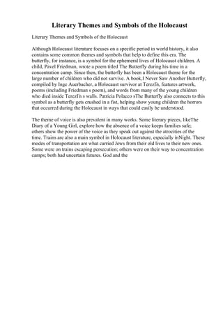 Literary Themes and Symbols of the Holocaust
Literary Themes and Symbols of the Holocaust
Although Holocaust literature focuses on a specific period in world history, it also
contains some common themes and symbols that help to define this era. The
butterfly, for instance, is a symbol for the ephemeral lives of Holocaust children. A
child, Pavel Friedman, wrote a poem titled The Butterfly during his time in a
concentration camp. Since then, the butterfly has been a Holocaust theme for the
large number of children who did not survive. A book,I Never Saw Another Butterfly,
compiled by Inge Auerbacher, a Holocaust survivor at TerezГ
n, features artwork,
poems (including Friedman s poem), and words from many of the young children
who died inside TerezГn s walls. Patricia Polacco sThe Butterfly also connects to this
symbol as a butterfly gets crushed in a fist, helping show young children the horrors
that occurred during the Holocaust in ways that could easily be understood.
The theme of voice is also prevalent in many works. Some literary pieces, likeThe
Diary of a Young Girl, explore how the absence of a voice keeps families safe;
others show the power of the voice as they speak out against the atrocities of the
time. Trains are also a main symbol in Holocaust literature, especially inNight. These
modes of transportation are what carried Jews from their old lives to their new ones.
Some were on trains escaping persecution; others were on their way to concentration
camps; both had uncertain futures. God and the
 