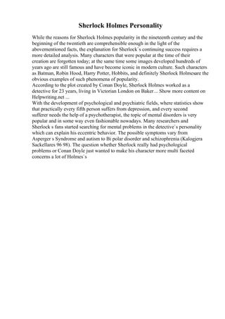 Sherlock Holmes Personality
While the reasons for Sherlock Holmes popularity in the nineteenth century and the
beginning of the twentieth are comprehensible enough in the light of the
abovementioned facts, the explanation for Sherlock`s continuing success requires a
more detailed analysis. Many characters that were popular at the time of their
creation are forgotten today; at the same time some images developed hundreds of
years ago are still famous and have become iconic in modern culture. Such characters
as Batman, Robin Hood, Harry Potter, Hobbits, and definitely Sherlock Holmesare the
obvious examples of such phenomena of popularity.
According to the plot created by Conan Doyle, Sherlock Holmes worked as a
detective for 23 years, living in Victorian London on Baker... Show more content on
Helpwriting.net ...
With the development of psychological and psychiatric fields, where statistics show
that practically every fifth person suffers from depression, and every second
sufferer needs the help of a psychotherapist, the topic of mental disorders is very
popular and in some way even fashionable nowadays. Many researchers and
Sherlock s fans started searching for mental problems in the detective`s personality
which can explain his eccentric behavior. The possible symptoms vary from
Asperger s Syndrome and autism to Bi polar disorder and schizophrenia (Kalogjera
Sackellares 96 98). The question whether Sherlock really had psychological
problems or Conan Doyle just wanted to make his character more multi faceted
concerns a lot of Holmes`s
 