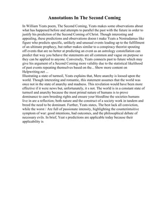 Annotations In The Second Coming
In William Yeats poem, The Second Coming, Yeats makes some observations about
what has happened before and attempts to parallel the past with the future in order to
justify his prediction of the Second Coming of Christ. Though interesting and
appealing, these predictions and observations doesn t make Yeats a Nostradamus like
figure who predicts specific, unlikely and unusual events leading up to the fulfillment
of an ultimate prophecy, but rather makes similar to a conspiracy theorist spouting
off events that are no better at predicting an event as an astrology constellation can
predict that way you behave the statements are all common and vague on purpose so
they can be applied to anyone. Conversely, Yeats connects past to future which may
give his argument of a Second Coming more validity due to the statistical likelihood
of past events repeating themselves based on the... Show more content on
Helpwriting.net ...
Illustrating a state of turmoil, Yeats explains that, Mere anarchy is loosed upon the
world. Though interesting and romantic, this statement assumes that the world was
once not in the state of anarchy and madness. This revelation would have been more
effective if it were news but, unfortunately, it s not. The world is in a constant state of
turmoil and anarchy because the most primal nature of humans is to prove
dominance to earn breeding rights and ensure your bloodline the societies humans
live in are a reflection; both nature and the construct of a society work in tandem and
breed the need to be dominant. Further, Yeats states, The best lack all conviction,
while the worst / Are full of passionate intensity, highlighting the counterintuitive
symptom of war: good intentions, bad outcomes, and the philosophical debate of
necessary evils. In brief, Yeat s predictions are applicable today because their
applicability is
 
