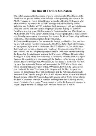 The Rise Of The Red Sox Nation
The end of an era and the beginning of a new one is upon Red Sox Nation. John
Farrell was let go after the Sox were defeated in four games by the Astros in the
ALDS. To recap his rise in fall in Boston, he was hired for the 2013 season after
what is debated by none as the WORST manager in Red Sox history Bobby
Valentine was fired after a 69 93 last place finish campaign. I still have nightmares
about that season, and after the hell the players endured playing for Bobby V,
Farrell was a saving grace. His first season in Boston resulted in a 97 65 finish, an
AL East title, and World Series Championship. Massive props, but as Jared Carrabis
said, literally anyone could ve managed that team to the World Series, they had insane
chemistry,... Show more content on Helpwriting.net ...
So Dombrowski went out to find someone he thought could deliver that, and here
we are, with current Houston bench coach, Alex Cora. Before I get into Cora and
his background, I just want it known that I LOVE this hire. He fills all the holes
that Farrell was viewed as having, and I m already for spring training 2018 to get
here. So back to Cora. His playing career started in 1993 when he was drafted by
the Twins, but decided instead to attend the University of Miami. He entered the
draft again in 1996 where he was selected in the second round by the Los Angeles
Dodgers. He spent the next nine years with the Dodgers before signing with the
Indians. Halfway through that 2005 season, he was traded to the Boston Red Sox.
He spent four seasons in Boston, and was apart of the 2007 World Series team,
before entering free agency prior to the 2009 season, for which he signed a one
year deal with the New York Mets. After his year with the Mets he spent two
seasons on minor league deals with the Rangers and the Nationals, respectively.
Now onto Alex Cora the manager. Cora is still with the Astros as their bench coach
through the end of the 2017 season, hopefully ending with a World Series title for
the Stros. Cora offers so much in terms of a manager that I m extremely excited
about. For starters, he s young. Young enough to be the third youngest manager in
Major League Baseball as of right now. And that means that it will be
 