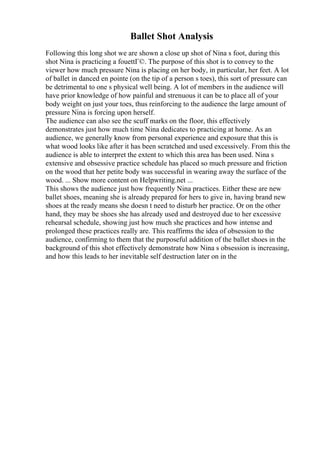 Ballet Shot Analysis
Following this long shot we are shown a close up shot of Nina s foot, during this
shot Nina is practicing a fouettГ©. The purpose of this shot is to convey to the
viewer how much pressure Nina is placing on her body, in particular, her feet. A lot
of ballet in danced en pointe (on the tip of a person s toes), this sort of pressure can
be detrimental to one s physical well being. A lot of members in the audience will
have prior knowledge of how painful and strenuous it can be to place all of your
body weight on just your toes, thus reinforcing to the audience the large amount of
pressure Nina is forcing upon herself.
The audience can also see the scuff marks on the floor, this effectively
demonstrates just how much time Nina dedicates to practicing at home. As an
audience, we generally know from personal experience and exposure that this is
what wood looks like after it has been scratched and used excessively. From this the
audience is able to interpret the extent to which this area has been used. Nina s
extensive and obsessive practice schedule has placed so much pressure and friction
on the wood that her petite body was successful in wearing away the surface of the
wood. ... Show more content on Helpwriting.net ...
This shows the audience just how frequently Nina practices. Either these are new
ballet shoes, meaning she is already prepared for hers to give in, having brand new
shoes at the ready means she doesn t need to disturb her practice. Or on the other
hand, they may be shoes she has already used and destroyed due to her excessive
rehearsal schedule, showing just how much she practices and how intense and
prolonged these practices really are. This reaffirms the idea of obsession to the
audience, confirming to them that the purposeful addition of the ballet shoes in the
background of this shot effectively demonstrate how Nina s obsession is increasing,
and how this leads to her inevitable self destruction later on in the
 