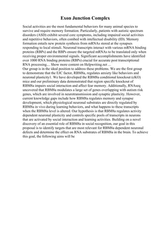 Exon Junction Complex
Social activities are the most fundamental behaviors for many animal species to
survive and require memory formation. Particularly, patients with autistic spectrum
disorders (ASD) exhibit several core symptoms, including impaired social activities
and repetitive behaviors, often combed with intellectual disability (ID). Memory
formation entails new protein synthesis from mRNAs stored at the synapses
responding to local stimuli. Neuronal transcripts interact with various mRNA binding
proteins (RBPs) and the RBPs ensure the targeted mRNAs to be translated only when
receiving proper environmental signals. Significant accomplishments have identified
over 1000 RNA binding proteins (RBPs) crucial for accurate post transcriptional
RNA processing.... Show more content on Helpwriting.net ...
Our group is in the ideal position to address these problems. We are the first group
to demonstrate that the EJC factor, RBM8a, regulates anxiety like behaviors and
neuronal plasticity1. We have developed the RBM8a conditional knockout (cKO)
mice and our preliminary data demonstrated that region specific knockout of
RBM8a impairs social interaction and affect fear memory. Additionally, RNAseq
uncovered that RBM8a modulates a large set of genes overlapping with autism risk
genes, which are involved in neurotransmission and synaptic plasticity. However,
current knowledge gaps include how RBM8a regulates memory and synapse
development, which physiological neuronal substrates are directly regulated by
RBM8a in vivo during learning behaviors, and what happens to these transcripts
when the RBM8a level is altered. Our hypothesis is that RBM8a regulates activity
dependent neuronal plasticity and controls specific pools of transcripts in neurons
that are activated by social interaction and learning activities. Building on a novel
discovery of an essential role of RBM8a in social recognition, our goal in this
proposal is to identify targets that are most relevant for RBM8a dependent neuronal
defects and determine the effect on RNA substrates of RBM8a in the brain. To achieve
this goal, the following aims will be
 