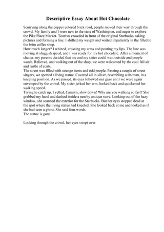 Descriptive Essay About Hot Chocolate
Scurrying along the copper colored brick road, people moved their way through the
crowd. My family and I were new to the state of Washington, and eager to explore
the Pike Place Market. Tourists crowded in front of the original Starbucks, taking
pictures and forming a line. I shifted my weight and waited impatiently in the filled to
the brim coffee shop.
How much longer? I whined, crossing my arms and pouting my lips. The line was
moving at sluggish speed, and I was ready for my hot chocolate. After a moment of
chatter, my parents decided that me and my sister could wait outside and people
watch. Relieved, and walking out of the shop, we were welcomed by the cool fall air
and rustle of coats.
The street was filled with strange items and odd people. Passing a couple of street
singers, we spotted a living statue. Covered all in silver, resembling a tin man, in a
kneeling position. As we passed, its eyes followed our gaze until we were again
enveloped by the crowd. My sister jerked her arm, looked back and quickened her
walking speed.
Trying to catch up, I yelled, Camryn, slow down! Why are you walking so fast? She
grabbed my hand and dashed inside a nearby antique store. Looking out of the hazy
window, she scanned the exterior for the Starbucks. But her eyes stopped dead at
the spot where the living statue had kneeled. She looked back at me and looked as if
she had seen a ghost. She said four words.
The statue is gone.
Looking through the crowd, her eyes swept over
 