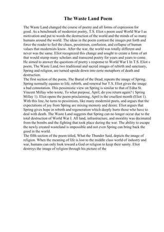 The Waste Land Poem
The Waste Land changed the course of poetry and all forms of expression for
good. As a benchmark of modernist poetry, T.S. Eliot s poem used World War I as
motivation and put to words the destruction of the world and the minds of so many
humans around the world. The ideas in the poem contrast the images put forth and
force the reader to feel the chaos, pessimism, confusion, and collapse of human
values that modernists know. After the war, the world was totally different and
never was the same. Eliot recognized this change and sought to create a form of art
that would stump many scholars and transcend poetry for years and years to come.
He aimed to answer the questions of poetry s response to World War I. In T.S. Eliot s
poem, The Waste Land, two traditional and sacred images of rebirth and sanctuary,
Spring and religion, are turned upside down into eerie metaphors of death and
destruction.
The first section of the poem, The Burial of the Dead, repeats the image of Spring.
Spring normally equates to life, rebirth, and renewal but T.S. Eliot gives the image
a bad connotation. This pessimistic view on Spring is similar to that of Edna St.
Vincent Millay who wrote, To what purpose, April, do you return again? ( Spring
Millay 1). Eliot opens the poem proclaiming, April is the cruellest month (Eliot 1).
With this line, he turns to pessimism, like many modernist poets, and argues that the
expectations of joy from Spring are mixing memory and desire. Eliot argues that
Spring gives hope in rebirth and regeneration which deeply hurts those who have to
deal with death. The Waste Land suggests that Spring can no longer occur due to the
total destruction of World War I. All land, infrastructure, and morality was decimated
from the bombs and the fighting that took place during the war. The ability to escape
the newly created wasteland is impossible and not even Spring can bring back the
good in the world.
The fifth section of the poem titled, What the Thunder Said, depicts the image of
religion. When the meaning of life is lost to the middle class world of industry and
war, humans can only look toward a God or religion to keep their sanity. Eliot
destroys the image of religion through his picture of the
 