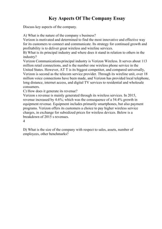 Key Aspects Of The Company Essay
Discuss key aspects of the company.
A) What is the nature of the company s business?
Verizon is motivated and determined to find the most innovative and effective way
for its customers to connect and communicate. Its strategy for continued growth and
profitability is to deliver great wireless and wireline services.
B) What is its principal industry and where does it stand in relation to others in the
industry?
Verizon Communicationsprincipal industry is Verizon Wireless. It serves about 113
million retail connections, and is the number one wireless phone service in the
United States. However, AT T is its biggest competitor, and compared universally,
Verizon is second as the telecom service provider. Through its wireline unit, over 18
million voice connections have been made, and Verizon has provided local telephone,
long distance, internet access, and digital TV services to residential and wholesale
consumers.
C) How does it generate its revenue?
Verizon s revenue is mainly generated through its wireless services. In 2015,
revenue increased by 4.6%; which was the consequence of a 54.4% growth in
equipment revenue. Equipment includes primarily smartphones, but also payment
programs. Verizon offers its customers a choice to pay higher wireless service
charges, in exchange for subsidized prices for wireless devices. Below is a
breakdown of 2015 s revenues.
4
D) What is the size of the company with respect to sales, assets, number of
employees, other benchmarks?
 