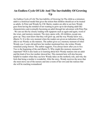 An Endless Cycle Of Life And The Inevitability Of Growing
Up
An Endless Cycle of Life The Inevitability of Growing Up The child as a miniature
adult is a historical model that gives the notion that children should act or be treated
as adults. In Peter and Wendy by J.M. Barrie, readers are able to see how Wendy
goes from having the mindset of not wanting to grow up to developing adult like
characteristics and eventually becoming an adult through her adventure with Peter Pan
. We can see this by closely reading with signposts such as again and again, word of
the wiser, and memory moment. The story opens with, All children, except one,
grow up. They soon know that they will grow up, and the way Wendy knew was...
(Barrie 5). It is this very moment when the readers are given an indication of being
able to see Wendy as she matures. The author gives us a memory moment of when
Wendy was 2 years old and how her mother mentioned how she wishes Wendy
remained young forever. The author suggests, You always knew after you re two.
Two is the beginning of the end (Barrie 5). Why might this memory moment be
important? Well it also leads us to learning about how Wendy matures into an adult
and the kind of love her mother showed her. This moment here will also become
helpful to readers when they see how Wendy takes on the motherly role, and why she
feels that being a mother is wonderful. After the story, Wendy receives the news that
she must move out of the nursery and into a room of her own and she realizes that
she will be reaching womanhood
 