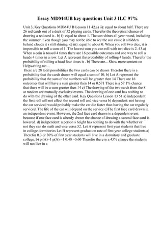 Essay MDM4UB key questions Unit 3 ILC 97%
Unit 3, Key Questions MDM4U B Lesson 11 42.a) ii): equal to about half. There are
26 red cards out of a deck of 52 playing cards. Therefor the theoretical chance of
drawing a red card is . b) i): equal to about 1. The sun shines all year round, including
the summer. Even though you may not be able to see the sun cause it s hidden
behind clouds it s still shining. c) iii): equal to about 0. When you roll two dice, it is
impossible to roll a sum of 1. The lowest sum you can roll with two dice is 2. 43.a)
When a coin is tossed 4 times there are 16 possible outcomes and one way to roll a
heads 4 times in a row. Let A represent the probability of rolling 4 heads. Therefor the
probability of rolling a head four times is . b) There are... Show more content on
Helpwriting.net ...
There are 28 total possibilities the two cards can be drawn Therefor there is a
probability that the cards drawn will equal a sum of 10. b) Let A represent the
probability that the sum of the numbers will be greater then 14 There are 16
outcomes that will have a sum greater then 14 or 0.571 There is a 57.1% chance
that there will be a sum greater then 14 c) The drawing of the two cards from the 8
at random are mutually exclusive events. The drawing of one card has nothing to
do with the drawing of the other card. Key Questions Lesson 13 51.a) independent:
the first roll will not affect the second roll and vice versa b) dependent: not having
the car serviced would probably make the car die faster than having the car regularly
serviced. The life of the car will depend on the service c)The first face card drawn in
an independent event. However, the 2nd face card drawn is a dependent event
because if one face card is already drawn the chance of drawing a second face card is
lowered. d) independent: a person s height has nothing to do with the whether or
not they can do math and vice versa 52. Let A represent first year students that live
in college dormitories Let B represent graduation rate of first year college students a)
Therefor 0.3 or 30% of first year students will live in a dormitory and graduate
college. b) p (A)=1 p(A) =1 0.40 =0.60 Therefor there is a 45% chance the students
will not live in a
 