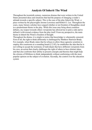 Analysis Of Inherit The Wind
Throughout the twentieth century, numerous dramas that were written in the United
States presented ideas and situations that had the purpose of changing a reader s
attitude towards a specific subject. This is the case of the play Inherit the Wind , a
piece written by the playwrights Jerome Lawrence and Robert E. Lee. Throughout the
years, many literary scholars have argued whether or not freedom of thoughthas stood
as a predominant theme in the play. While this issue may bring about countless
debates, my respect towards others viewpoints has allowed me to pick a side and to
defend it with textual evidence from the play itself. From my perspective, the main
theme in Inherit the Wind is freedom of thought.
Throughout the drama, it is simple to notice that knowledge is vehemently censored.
First of all, the right to think differently is challenged by Matthew Harrison Brady.
For example, when Brady states that he refuses to allow these agnostic scientists to
employ this courtroom as a sounding board (2.2.82), he establishes the idea that he is
not willing to accept the testimony of individuals that have different viewpoints from
his own, an action that clearly challenges the right of others to have distinct ideas,
and that also confronts their ability to present concepts and theories that might help
the citizens of Hillsboro to think independently without conforming with the most
popular opinion on the subject of evolution. Secondly, the control over the education
system
 
