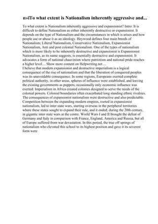 п»їTo what extent is Nationalism inherently aggressive and...
To what extent is Nationalism inherently aggressive and expansionist? Intro: It is
difficult to define Nationalism as either inherently destructive or expansionist. It
depends on the type of Nationalism and the circumstances in which is arises and how
people use or abuse it as an ideology. Heywood defines four main breeds of
Nationalism; Liberal Nationalism, Conservative Nationalism, Expansionist
Nationalism, Anti and post colonial Nationalism. One of the types of nationalism
which is more likely to be inherently destructive and expansionist is Expansionist
Nationalism, as its name suggests, is essentially destructive and expansionist. It
advocates a form of national chauvinism where patriotism and national pride reaches
a higher level.... Show more content on Helpwriting.net ...
I believe that modern expansionist and destructive imperialism is a logical
consequence of the rise of nationalism and that the liberation of conquered peoples
was its unavoidable consequence. In some regions, Europeans exerted complete
political authority, in other areas, spheres of influence were established, and leaving
the existing governments as puppets, occasionally only economic influence was
exerted. Imperialism in Africa created colonies designed to serve the needs of the
colonial powers. Colonial boundaries often exacerbated long standing ethnic rivalries.
The consequences of expansionist nationalism were destructive and also predictable.
Competition between the expanding modern empires, rooted in expansionist
nationalism, led to inter state wars, starting overseas in the peripheral territories
where these states sought to expand their rule, and it ended, during the 20th century,
in gigantic inter state wars at the centre. World Wars I and II brought the defeat of
Germany and Italy in comparison with France, England, America and Russia, but all
of Europe suffered from war devastation. In this period, the true off springs of
nationalism who elevated this school to its highest position and gave it its severest
form were
 