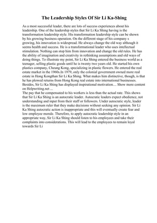 The Leadership Styles Of Sir Li Ka-Shing
As a most successful leader, there are lots of success experiences about his
leadership. One of the leadership styles that Sir Li Ka Shing having is the
transformation leadership style. His transformation leadership style can be shown
by his growing business operation. On the different stage of his company s
growing, his innovation is widespread. He always change the old way although it
seems health and success. He is a transformational leader who uses intellectual
stimulation. Nothing can stop him from innovation and change the old rules. He has
the ability of imagination and creativity in rethinking assumptions and old ways of
doing things. To illustrate my point, Sir Li Ka Shing entered the business world as a
teenager, selling plastic goods until he is twenty two years old. He started his own
plastics company, Cheung Kong, specializing in plastic flowers. He entered the real
estate market in the 1960s.In 1979, only the colonial government owned more real
estate in Hong Kongthan Sir Li Ka Shing. What makes him distinctive, though, is that
he has plowed returns from Hong Kong real estate into international businesses.
Besides, Sir Li Ka Shing has displayed inspirational motivation.... Show more content
on Helpwriting.net ...
The pay that he compensated to his workers is less than the actual rate. This shows
that Sir Li Ka Shing is an autocratic leader. Autocratic leaders expect obedience, not
understanding and input from their staff or followers. Under autocratic style, leader
is the maximum ruler that they make decisions without seeking any opinion. Sir Li
Ka Shing autocratic action is inappropriate and this will eventually create fear and
low employee morale. Therefore, to apply autocratic leadership style in an
appropriate way, Sir Li Ka Shing should listen to his employees and take their
complaints into considerations. This will lead to the employees to remain loyal
towards Sir Li
 