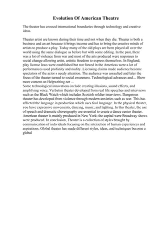 Evolution Of American Theatre
The theater has crossed international boundaries through technology and creative
ideas.
Theater artist are known during their time and not when they die. Theater is both a
business and an art because it brings income and has to bring the creative minds of
artists to produce a play. Today many of the old plays are been played all over the
world using the same dialogue as before but with some editing. In the past, there
was a lot of violence from war and most of the arts produced were responses to
social change allowing artist, artistic freedom to express themselves. In England,
play license laws were established but not forced in the Americas were a lot of
performances used profanity and nudity. Licensing claims made audience become
spectators of the actor s needy attention. The audience was assaulted and later the
focus of the theater turned to social awareness. Technological advances and ... Show
more content on Helpwriting.net ...
Some technological innovations include creating illusions, sound effects, and
amplifying voice. Verbatim theater developed from real life speeches and interviews
such as the Black Watch which includes Scottish soldier interviews. Dangerous
theater has developed from violence through modern anxieties such as war. This has
affected the language in production which uses foul language. In the physical theater,
you have expressive movements, dancing, music, and lighting. In this theater, the use
of speech and dramatic choreography are essential to create a dance center theater.
American theater is mainly produced in New York; the capital were Broadway shows
were produced. In conclusion, Theater is a collection of styles brought by
communication of individuals focusing on the interaction of human experiences and
aspirations. Global theater has made different styles, ideas, and techniques become a
global
 