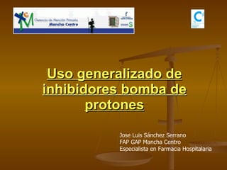 Uso generalizado de inhibidores bomba de protones Jose Luis Sánchez Serrano FAP GAP Mancha Centro Especialista en Farmacia Hospitalaria 